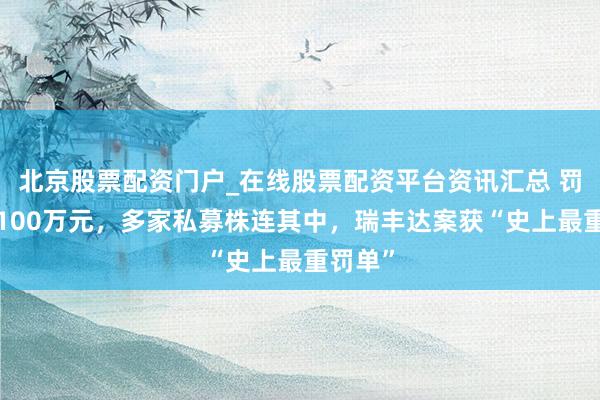 北京股票配资门户_在线股票配资平台资讯汇总 罚没超4100万元，多家私募株连其中，瑞丰达案获“史上最重罚单”