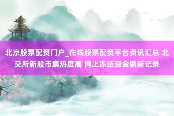 北京股票配资门户_在线股票配资平台资讯汇总 北交所新股市集热度高 网上冻结资金刷新记录