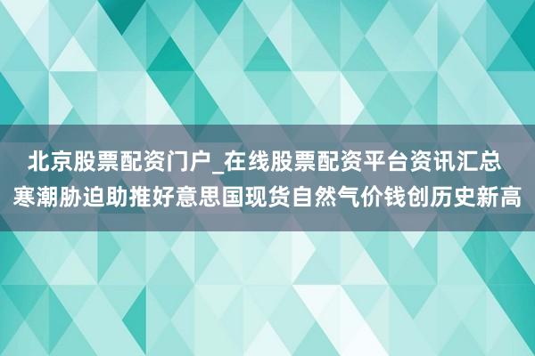 北京股票配资门户_在线股票配资平台资讯汇总 寒潮胁迫助推好意思国现货自然气价钱创历史新高