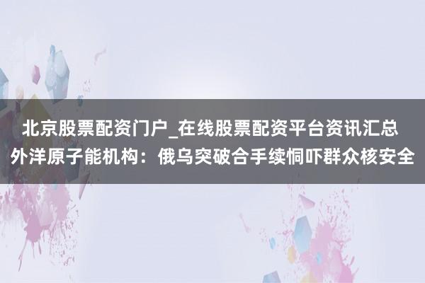 北京股票配资门户_在线股票配资平台资讯汇总 外洋原子能机构：俄乌突破合手续恫吓群众核安全