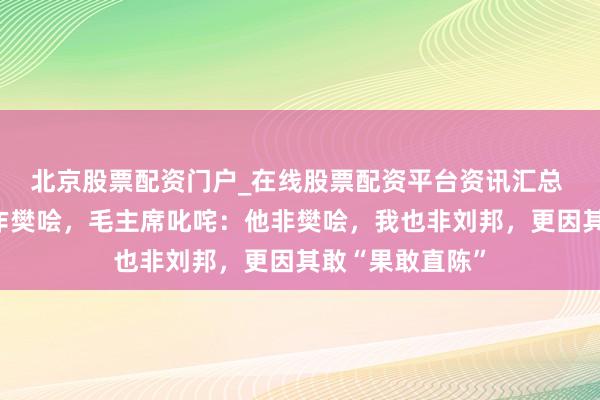 北京股票配资门户_在线股票配资平台资讯汇总 陈毅将粟裕比作樊哙，毛主席叱咤：他非樊哙，我也非刘邦，更因其敢“果敢直陈”