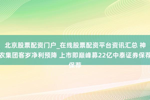 北京股票配资门户_在线股票配资平台资讯汇总 神农集团客岁净利预降 上市即巅峰募22亿中泰证券保荐
