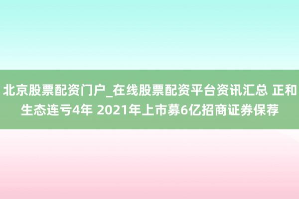 北京股票配资门户_在线股票配资平台资讯汇总 正和生态连亏4年 2021年上市募6亿招商证券保荐
