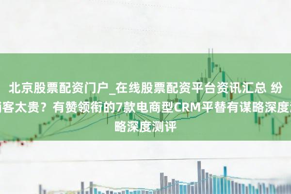 北京股票配资门户_在线股票配资平台资讯汇总 纷享销客太贵？有赞领衔的7款电商型CRM平替有谋略深度测评