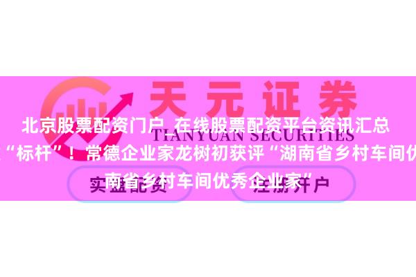 北京股票配资门户_在线股票配资平台资讯汇总 返乡投资建“标杆”！常德企业家龙树初获评“湖南省乡村车间优秀企业家”