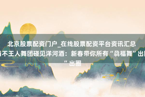 北京股票配资门户_在线股票配资平台资讯汇总 当不王人舞团碰见洋河酒：新春带你所有“骉福舞”出圈