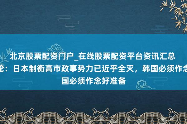 北京股票配资门户_在线股票配资平台资讯汇总 韩媒社论：日本制衡高市政事势力已近乎全灭，韩国必须作念好准备
