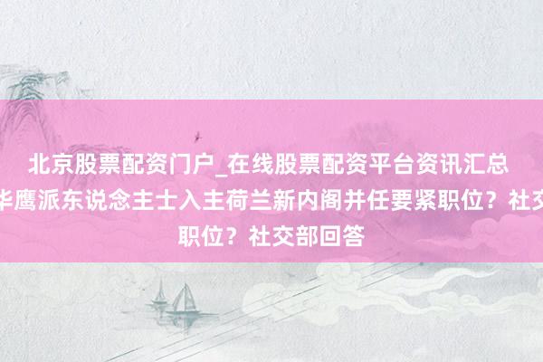 北京股票配资门户_在线股票配资平台资讯汇总 大量对华鹰派东说念主士入主荷兰新内阁并任要紧职位？社交部回答