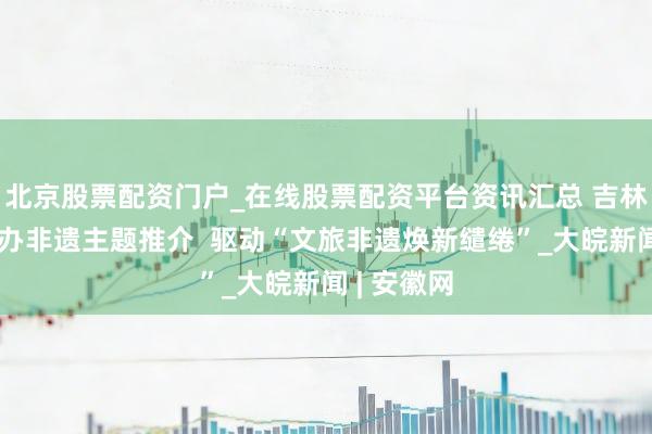 北京股票配资门户_在线股票配资平台资讯汇总 吉林雪博会举办非遗主题推介  驱动“文旅非遗焕新缱绻”_大皖新闻 | 安徽网