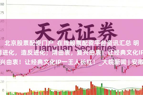 北京股票配资门户_在线股票配资平台资讯汇总 明朗上河园董事长王爽：用进化，造反进化；用由衷，复兴由衷！让经典文化IP一王人长红！_大皖新闻 | 安徽网