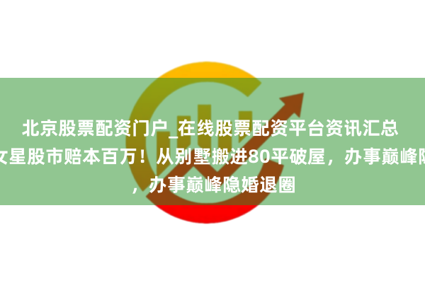 北京股票配资门户_在线股票配资平台资讯汇总 曝著明女星股市赔本百万！从别墅搬进80平破屋，办事巅峰隐婚退圈