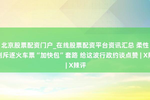 北京股票配资门户_在线股票配资平台资讯汇总 柔性规则斥逐火车票“加快包”套路 给这波行政约谈点赞 | X辣评