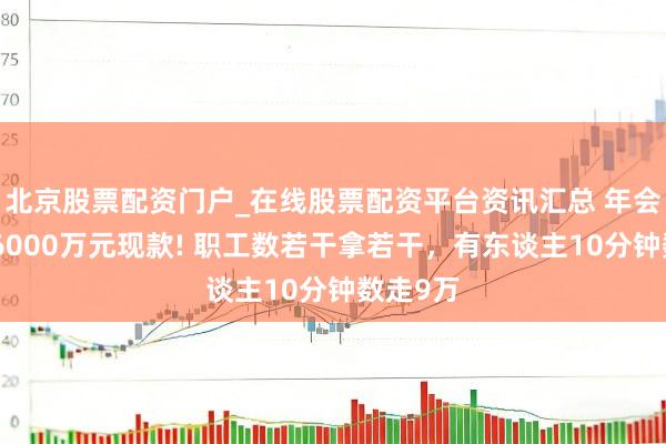 北京股票配资门户_在线股票配资平台资讯汇总 年会现场发6000万元现款! 职工数若干拿若干，有东谈主10分钟数走9万