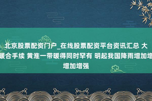 北京股票配资门户_在线股票配资平台资讯汇总 大回暖合手续 黄淮一带暖得同时罕有 明起我国降雨增加增强
