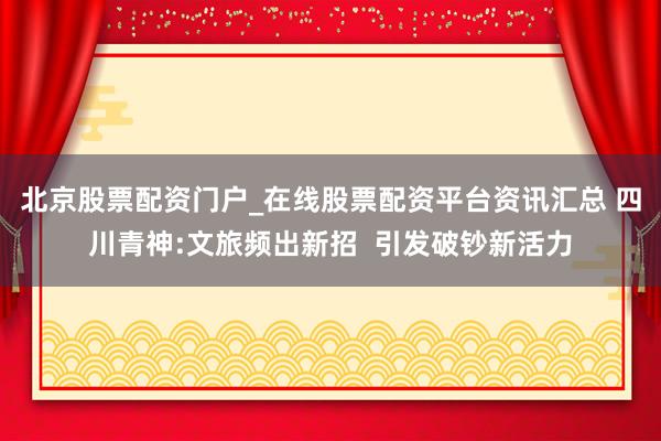 北京股票配资门户_在线股票配资平台资讯汇总 四川青神:文旅频出新招  引发破钞新活力