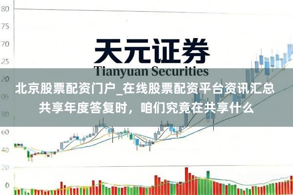 北京股票配资门户_在线股票配资平台资讯汇总 共享年度答复时，咱们究竟在共享什么