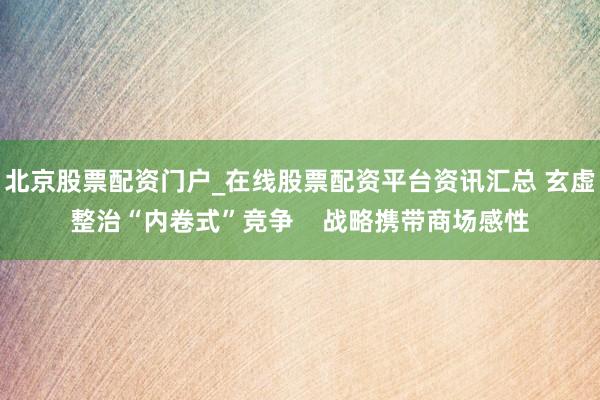 北京股票配资门户_在线股票配资平台资讯汇总 玄虚整治“内卷式”竞争    战略携带商场感性
