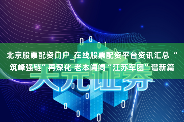 北京股票配资门户_在线股票配资平台资讯汇总 “筑峰强链”再深化 老本阛阓“江苏军团”谱新篇