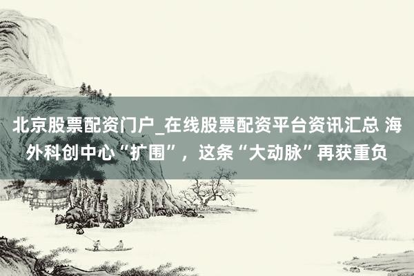 北京股票配资门户_在线股票配资平台资讯汇总 海外科创中心“扩围”，这条“大动脉”再获重负