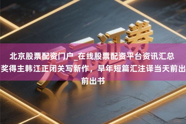 北京股票配资门户_在线股票配资平台资讯汇总 诺奖得主韩江正闭关写新作，早年短篇汇注译当天前出书