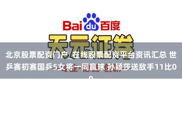 北京股票配资门户_在线股票配资平台资讯汇总 世乒赛初赛国乒5女将一同赢球 孙颖莎送敌手11比0