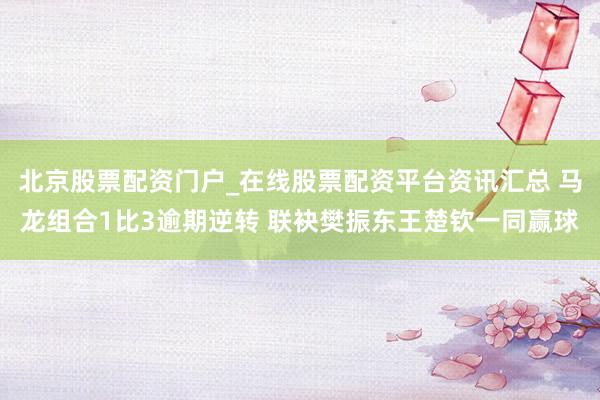 北京股票配资门户_在线股票配资平台资讯汇总 马龙组合1比3逾期逆转 联袂樊振东王楚钦一同赢球