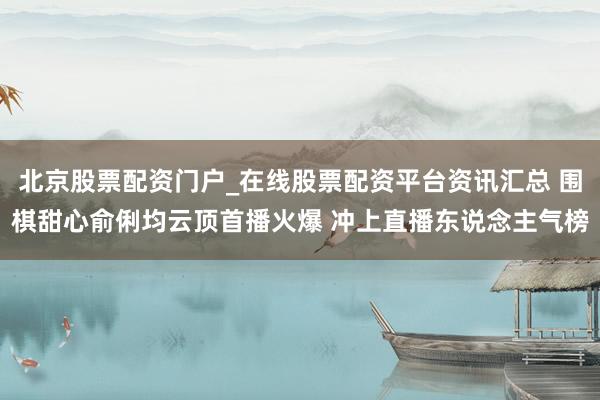 北京股票配资门户_在线股票配资平台资讯汇总 围棋甜心俞俐均云顶首播火爆 冲上直播东说念主气榜