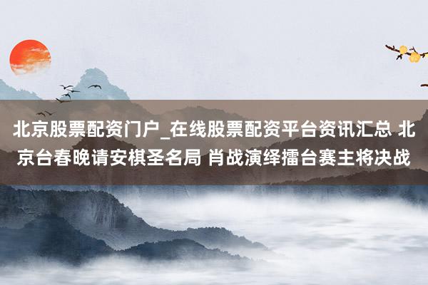 北京股票配资门户_在线股票配资平台资讯汇总 北京台春晚请安棋圣名局 肖战演绎擂台赛主将决战
