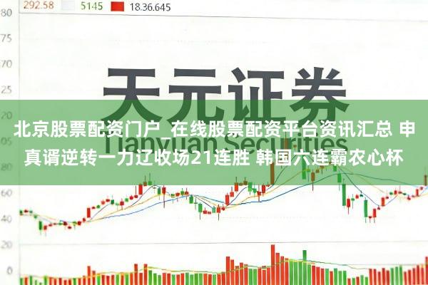 北京股票配资门户_在线股票配资平台资讯汇总 申真谞逆转一力辽收场21连胜 韩国六连霸农心杯