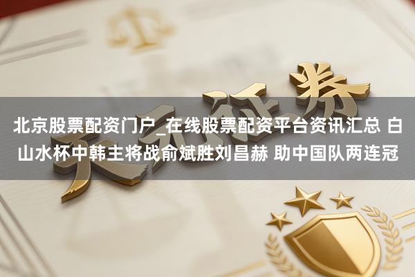 北京股票配资门户_在线股票配资平台资讯汇总 白山水杯中韩主将战俞斌胜刘昌赫 助中国队两连冠