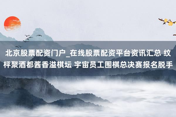 北京股票配资门户_在线股票配资平台资讯汇总 纹枰聚酒都酱香溢棋坛 宇宙员工围棋总决赛报名脱手