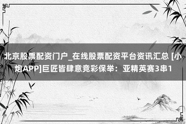 北京股票配资门户_在线股票配资平台资讯汇总 [小炮APP]巨匠皆肆意竞彩保举：亚精英赛3串1