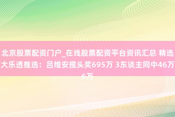北京股票配资门户_在线股票配资平台资讯汇总 精选大乐透推选：吕维安揽头奖695万 3东谈主同中46万