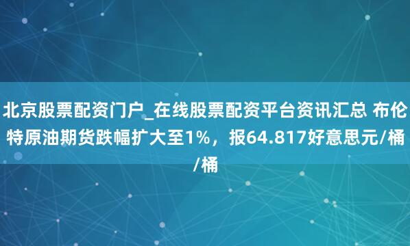 北京股票配资门户_在线股票配资平台资讯汇总 布伦特原油期货跌幅扩大至1%，报64.817好意思元/桶