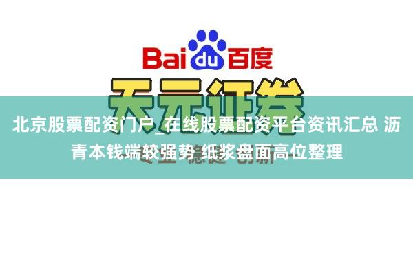 北京股票配资门户_在线股票配资平台资讯汇总 沥青本钱端较强势 纸浆盘面高位整理