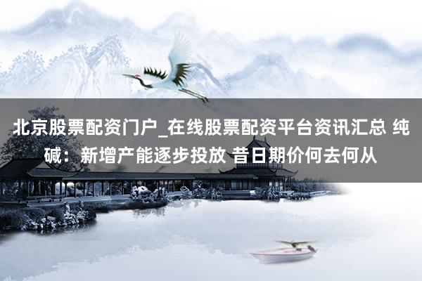 北京股票配资门户_在线股票配资平台资讯汇总 纯碱：新增产能逐步投放 昔日期价何去何从