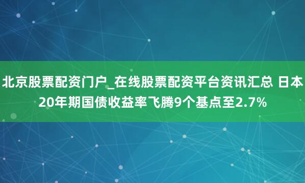 北京股票配资门户_在线股票配资平台资讯汇总 日本20年期国债收益率飞腾9个基点至2.7%