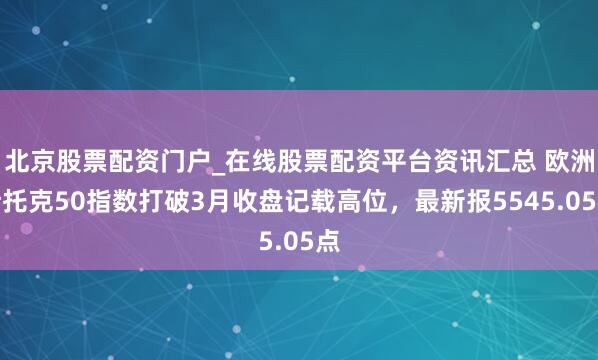 北京股票配资门户_在线股票配资平台资讯汇总 欧洲斯托克50指数打破3月收盘记载高位，最新报5545.05点