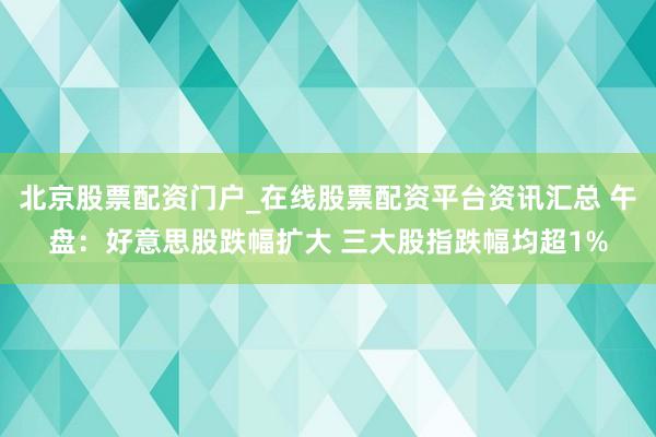 北京股票配资门户_在线股票配资平台资讯汇总 午盘：好意思股跌幅扩大 三大股指跌幅均超1%