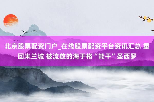 北京股票配资门户_在线股票配资平台资讯汇总 重回米兰城 被流放的海于格“能干”圣西罗