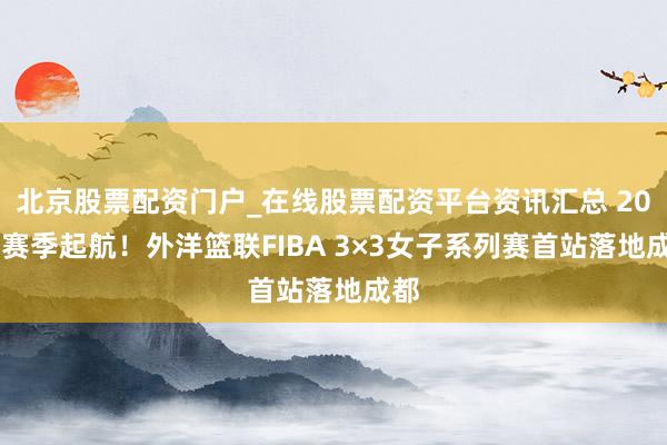 北京股票配资门户_在线股票配资平台资讯汇总 2026赛季起航！外洋篮联FIBA 3×3女子系列赛首站落地成都