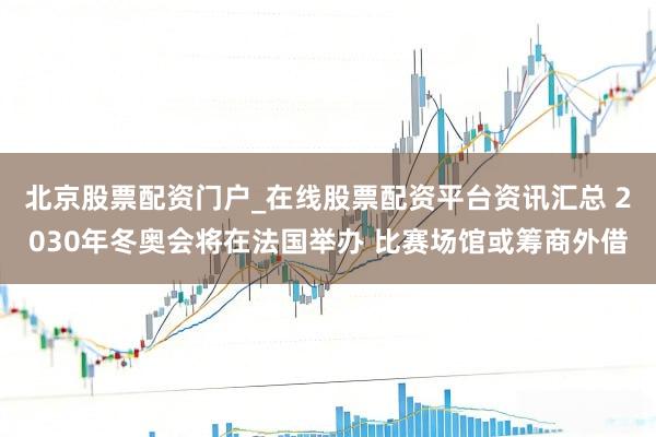 北京股票配资门户_在线股票配资平台资讯汇总 2030年冬奥会将在法国举办 比赛场馆或筹商外借