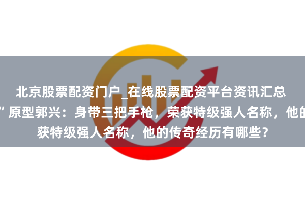 北京股票配资门户_在线股票配资平台资讯汇总 揭秘“双枪李曙光”原型郭兴：身带三把手枪，荣获特级强人名称，他的传奇经历有哪些？