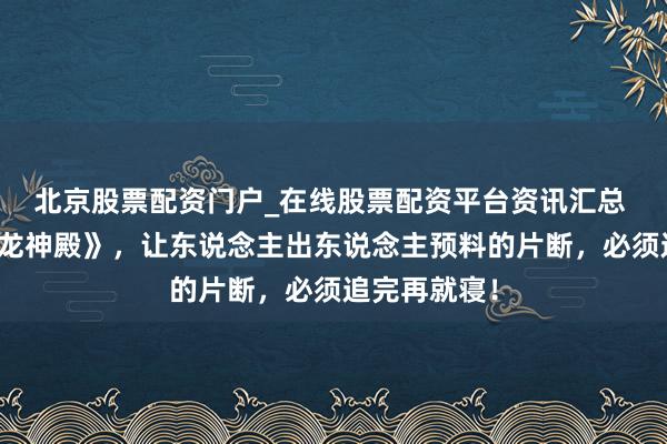 北京股票配资门户_在线股票配资平台资讯汇总 经典巨作《龙神殿》，让东说念主出东说念主预料的片断，必须追完再就寝！